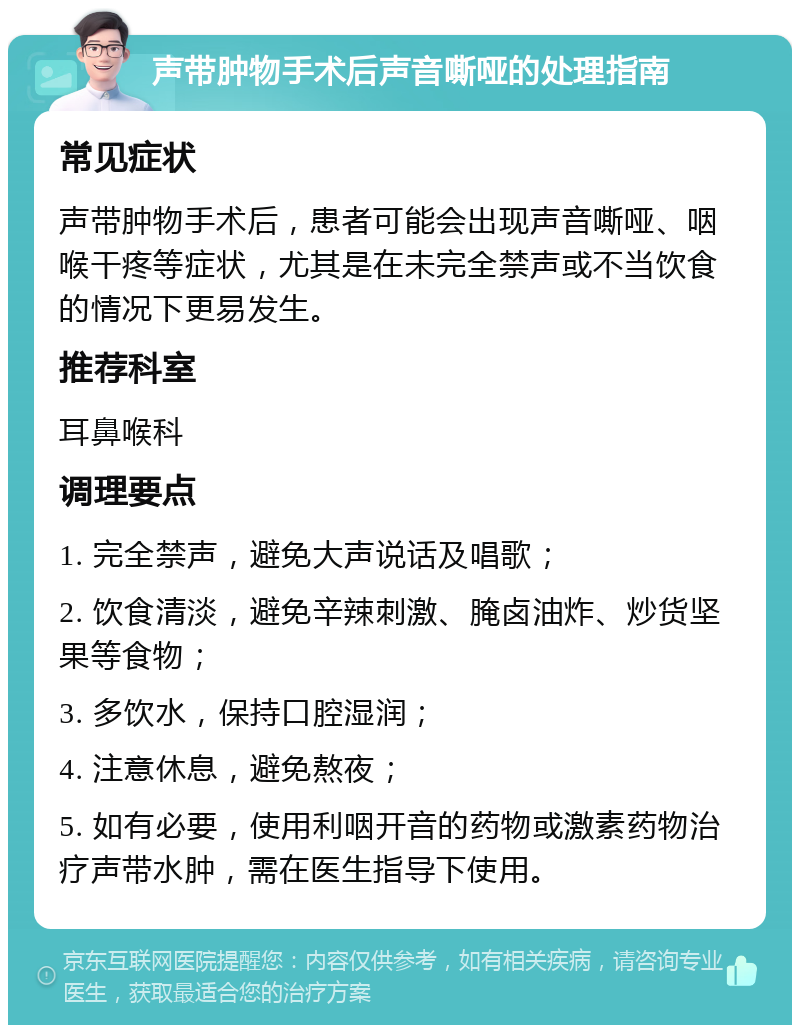 声带肿物手术后声音嘶哑的处理指南 常见症状 声带肿物手术后，患者可能会出现声音嘶哑、咽喉干疼等症状，尤其是在未完全禁声或不当饮食的情况下更易发生。 推荐科室 耳鼻喉科 调理要点 1. 完全禁声，避免大声说话及唱歌； 2. 饮食清淡，避免辛辣刺激、腌卤油炸、炒货坚果等食物； 3. 多饮水，保持口腔湿润； 4. 注意休息，避免熬夜； 5. 如有必要，使用利咽开音的药物或激素药物治疗声带水肿，需在医生指导下使用。