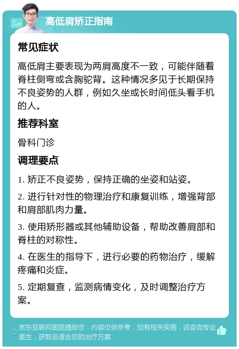 高低肩矫正指南 常见症状 高低肩主要表现为两肩高度不一致，可能伴随着脊柱侧弯或含胸驼背。这种情况多见于长期保持不良姿势的人群，例如久坐或长时间低头看手机的人。 推荐科室 骨科门诊 调理要点 1. 矫正不良姿势，保持正确的坐姿和站姿。 2. 进行针对性的物理治疗和康复训练，增强背部和肩部肌肉力量。 3. 使用矫形器或其他辅助设备，帮助改善肩部和脊柱的对称性。 4. 在医生的指导下，进行必要的药物治疗，缓解疼痛和炎症。 5. 定期复查，监测病情变化，及时调整治疗方案。