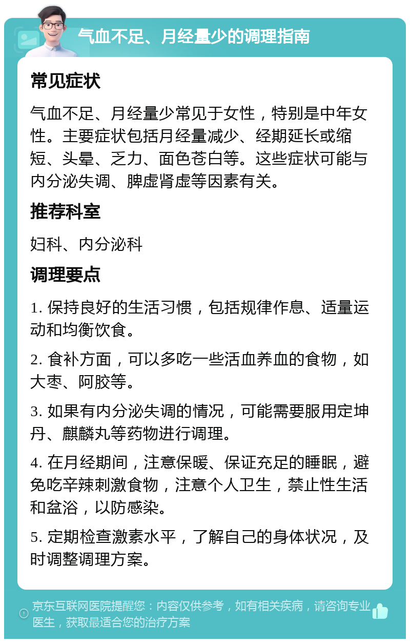 气血不足、月经量少的调理指南 常见症状 气血不足、月经量少常见于女性，特别是中年女性。主要症状包括月经量减少、经期延长或缩短、头晕、乏力、面色苍白等。这些症状可能与内分泌失调、脾虚肾虚等因素有关。 推荐科室 妇科、内分泌科 调理要点 1. 保持良好的生活习惯，包括规律作息、适量运动和均衡饮食。 2. 食补方面，可以多吃一些活血养血的食物，如大枣、阿胶等。 3. 如果有内分泌失调的情况，可能需要服用定坤丹、麒麟丸等药物进行调理。 4. 在月经期间，注意保暖、保证充足的睡眠，避免吃辛辣刺激食物，注意个人卫生，禁止性生活和盆浴，以防感染。 5. 定期检查激素水平，了解自己的身体状况，及时调整调理方案。