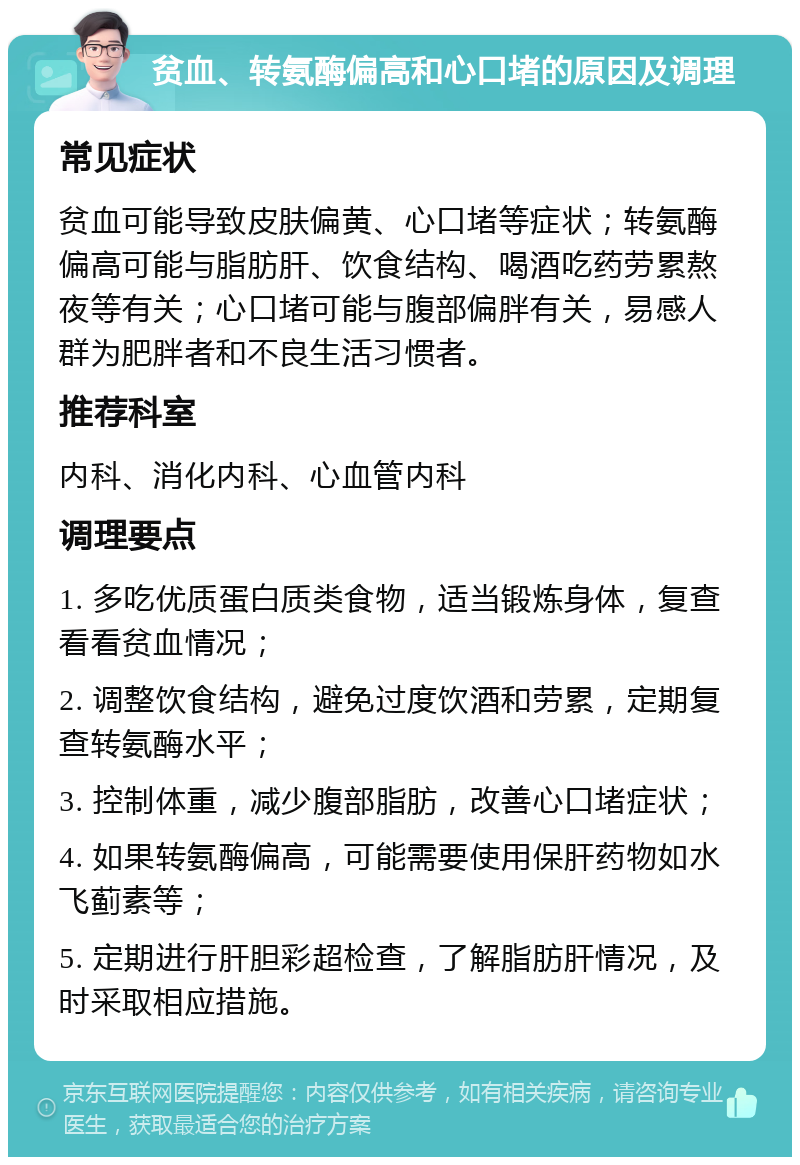 贫血、转氨酶偏高和心口堵的原因及调理 常见症状 贫血可能导致皮肤偏黄、心口堵等症状；转氨酶偏高可能与脂肪肝、饮食结构、喝酒吃药劳累熬夜等有关；心口堵可能与腹部偏胖有关，易感人群为肥胖者和不良生活习惯者。 推荐科室 内科、消化内科、心血管内科 调理要点 1. 多吃优质蛋白质类食物，适当锻炼身体，复查看看贫血情况； 2. 调整饮食结构，避免过度饮酒和劳累，定期复查转氨酶水平； 3. 控制体重，减少腹部脂肪，改善心口堵症状； 4. 如果转氨酶偏高，可能需要使用保肝药物如水飞蓟素等； 5. 定期进行肝胆彩超检查，了解脂肪肝情况，及时采取相应措施。