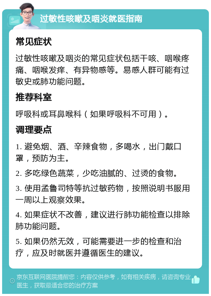 过敏性咳嗽及咽炎就医指南 常见症状 过敏性咳嗽及咽炎的常见症状包括干咳、咽喉疼痛、咽喉发痒、有异物感等。易感人群可能有过敏史或肺功能问题。 推荐科室 呼吸科或耳鼻喉科（如果呼吸科不可用）。 调理要点 1. 避免烟、酒、辛辣食物，多喝水，出门戴口罩，预防为主。 2. 多吃绿色蔬菜，少吃油腻的、过烫的食物。 3. 使用孟鲁司特等抗过敏药物，按照说明书服用一周以上观察效果。 4. 如果症状不改善，建议进行肺功能检查以排除肺功能问题。 5. 如果仍然无效，可能需要进一步的检查和治疗，应及时就医并遵循医生的建议。