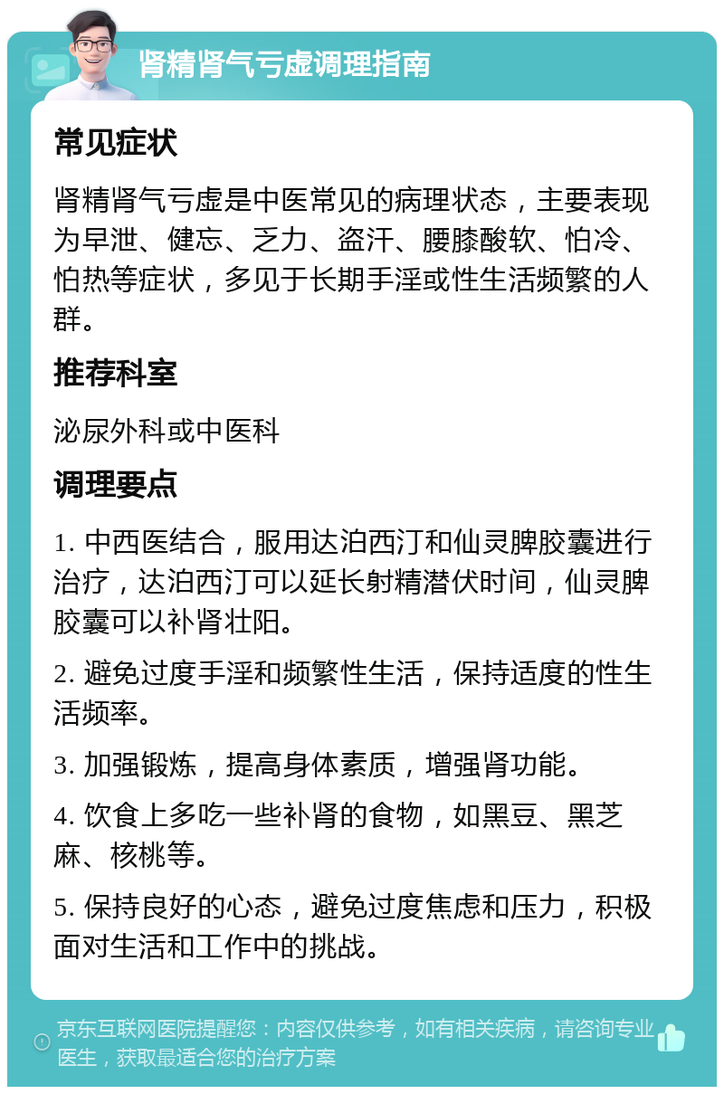 肾精肾气亏虚调理指南 常见症状 肾精肾气亏虚是中医常见的病理状态，主要表现为早泄、健忘、乏力、盗汗、腰膝酸软、怕冷、怕热等症状，多见于长期手淫或性生活频繁的人群。 推荐科室 泌尿外科或中医科 调理要点 1. 中西医结合，服用达泊西汀和仙灵脾胶囊进行治疗，达泊西汀可以延长射精潜伏时间，仙灵脾胶囊可以补肾壮阳。 2. 避免过度手淫和频繁性生活，保持适度的性生活频率。 3. 加强锻炼，提高身体素质，增强肾功能。 4. 饮食上多吃一些补肾的食物，如黑豆、黑芝麻、核桃等。 5. 保持良好的心态，避免过度焦虑和压力，积极面对生活和工作中的挑战。