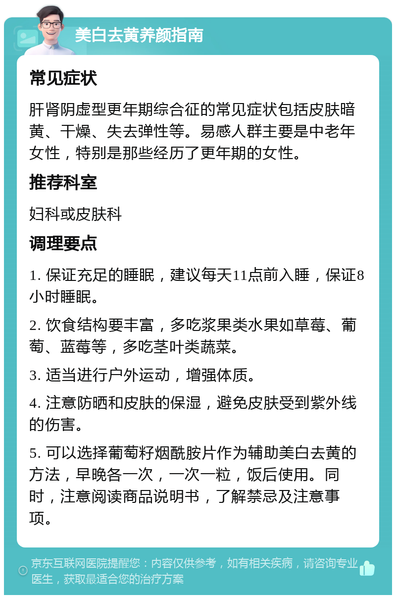 美白去黄养颜指南 常见症状 肝肾阴虚型更年期综合征的常见症状包括皮肤暗黄、干燥、失去弹性等。易感人群主要是中老年女性，特别是那些经历了更年期的女性。 推荐科室 妇科或皮肤科 调理要点 1. 保证充足的睡眠，建议每天11点前入睡，保证8小时睡眠。 2. 饮食结构要丰富，多吃浆果类水果如草莓、葡萄、蓝莓等，多吃茎叶类蔬菜。 3. 适当进行户外运动，增强体质。 4. 注意防晒和皮肤的保湿，避免皮肤受到紫外线的伤害。 5. 可以选择葡萄籽烟酰胺片作为辅助美白去黄的方法，早晚各一次，一次一粒，饭后使用。同时，注意阅读商品说明书，了解禁忌及注意事项。