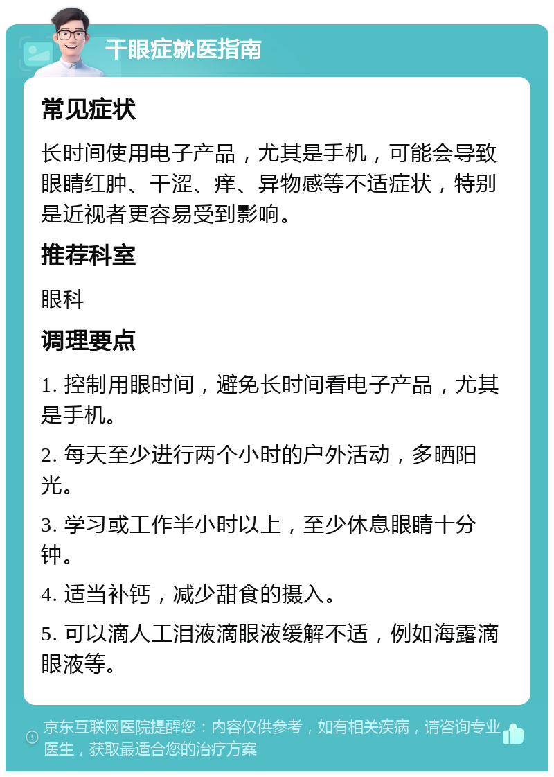 干眼症就医指南 常见症状 长时间使用电子产品，尤其是手机，可能会导致眼睛红肿、干涩、痒、异物感等不适症状，特别是近视者更容易受到影响。 推荐科室 眼科 调理要点 1. 控制用眼时间，避免长时间看电子产品，尤其是手机。 2. 每天至少进行两个小时的户外活动，多晒阳光。 3. 学习或工作半小时以上，至少休息眼睛十分钟。 4. 适当补钙，减少甜食的摄入。 5. 可以滴人工泪液滴眼液缓解不适，例如海露滴眼液等。