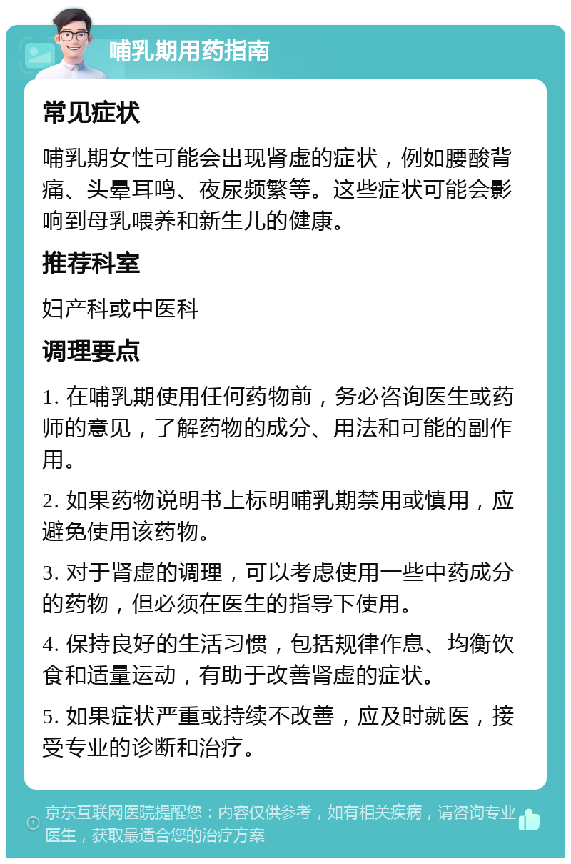 哺乳期用药指南 常见症状 哺乳期女性可能会出现肾虚的症状，例如腰酸背痛、头晕耳鸣、夜尿频繁等。这些症状可能会影响到母乳喂养和新生儿的健康。 推荐科室 妇产科或中医科 调理要点 1. 在哺乳期使用任何药物前，务必咨询医生或药师的意见，了解药物的成分、用法和可能的副作用。 2. 如果药物说明书上标明哺乳期禁用或慎用，应避免使用该药物。 3. 对于肾虚的调理，可以考虑使用一些中药成分的药物，但必须在医生的指导下使用。 4. 保持良好的生活习惯，包括规律作息、均衡饮食和适量运动，有助于改善肾虚的症状。 5. 如果症状严重或持续不改善，应及时就医，接受专业的诊断和治疗。