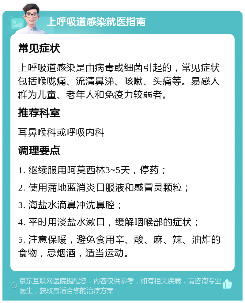 上呼吸道感染就医指南 常见症状 上呼吸道感染是由病毒或细菌引起的，常见症状包括喉咙痛、流清鼻涕、咳嗽、头痛等。易感人群为儿童、老年人和免疫力较弱者。 推荐科室 耳鼻喉科或呼吸内科 调理要点 1. 继续服用阿莫西林3~5天，停药； 2. 使用蒲地蓝消炎口服液和感冒灵颗粒； 3. 海盐水滴鼻冲洗鼻腔； 4. 平时用淡盐水漱口，缓解咽喉部的症状； 5. 注意保暖，避免食用辛、酸、麻、辣、油炸的食物，忌烟酒，适当运动。