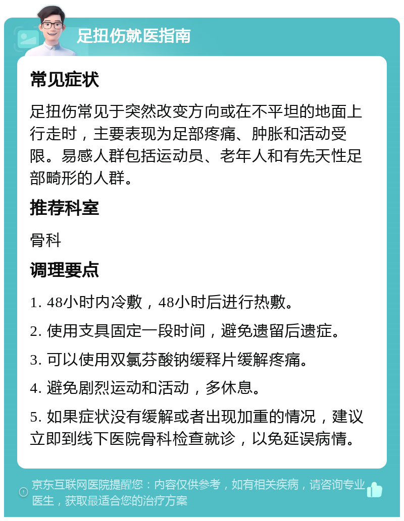 足扭伤就医指南 常见症状 足扭伤常见于突然改变方向或在不平坦的地面上行走时，主要表现为足部疼痛、肿胀和活动受限。易感人群包括运动员、老年人和有先天性足部畸形的人群。 推荐科室 骨科 调理要点 1. 48小时内冷敷，48小时后进行热敷。 2. 使用支具固定一段时间，避免遗留后遗症。 3. 可以使用双氯芬酸钠缓释片缓解疼痛。 4. 避免剧烈运动和活动，多休息。 5. 如果症状没有缓解或者出现加重的情况，建议立即到线下医院骨科检查就诊，以免延误病情。