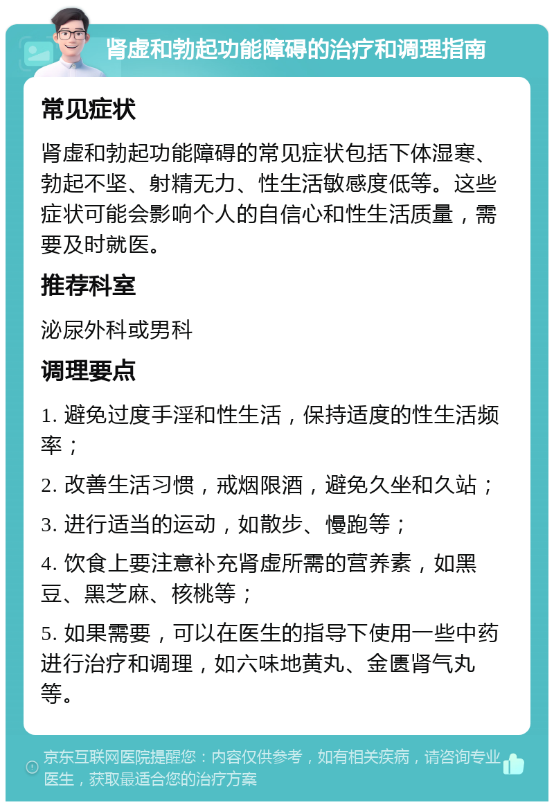 肾虚和勃起功能障碍的治疗和调理指南 常见症状 肾虚和勃起功能障碍的常见症状包括下体湿寒、勃起不坚、射精无力、性生活敏感度低等。这些症状可能会影响个人的自信心和性生活质量，需要及时就医。 推荐科室 泌尿外科或男科 调理要点 1. 避免过度手淫和性生活，保持适度的性生活频率； 2. 改善生活习惯，戒烟限酒，避免久坐和久站； 3. 进行适当的运动，如散步、慢跑等； 4. 饮食上要注意补充肾虚所需的营养素，如黑豆、黑芝麻、核桃等； 5. 如果需要，可以在医生的指导下使用一些中药进行治疗和调理，如六味地黄丸、金匮肾气丸等。