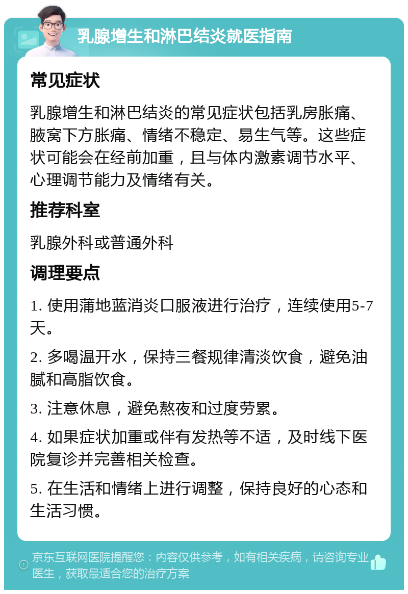 乳腺增生和淋巴结炎就医指南 常见症状 乳腺增生和淋巴结炎的常见症状包括乳房胀痛、腋窝下方胀痛、情绪不稳定、易生气等。这些症状可能会在经前加重，且与体内激素调节水平、心理调节能力及情绪有关。 推荐科室 乳腺外科或普通外科 调理要点 1. 使用蒲地蓝消炎口服液进行治疗，连续使用5-7天。 2. 多喝温开水，保持三餐规律清淡饮食，避免油腻和高脂饮食。 3. 注意休息，避免熬夜和过度劳累。 4. 如果症状加重或伴有发热等不适，及时线下医院复诊并完善相关检查。 5. 在生活和情绪上进行调整，保持良好的心态和生活习惯。