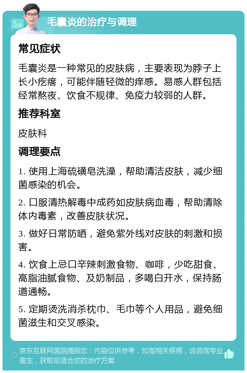 毛囊炎的治疗与调理 常见症状 毛囊炎是一种常见的皮肤病，主要表现为脖子上长小疙瘩，可能伴随轻微的痒感。易感人群包括经常熬夜、饮食不规律、免疫力较弱的人群。 推荐科室 皮肤科 调理要点 1. 使用上海硫磺皂洗澡，帮助清洁皮肤，减少细菌感染的机会。 2. 口服清热解毒中成药如皮肤病血毒，帮助清除体内毒素，改善皮肤状况。 3. 做好日常防晒，避免紫外线对皮肤的刺激和损害。 4. 饮食上忌口辛辣刺激食物、咖啡，少吃甜食、高脂油腻食物、及奶制品，多喝白开水，保持肠道通畅。 5. 定期烫洗消杀枕巾、毛巾等个人用品，避免细菌滋生和交叉感染。