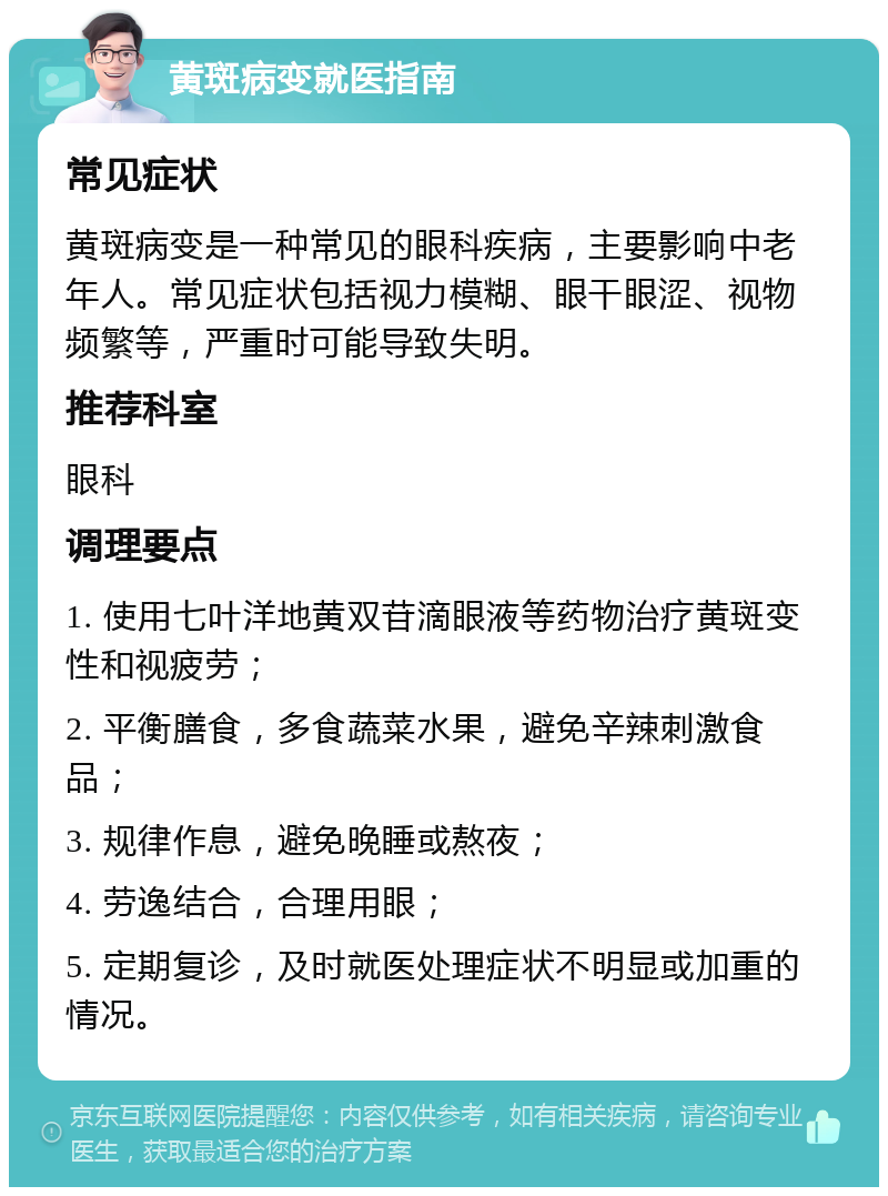 黄斑病变就医指南 常见症状 黄斑病变是一种常见的眼科疾病，主要影响中老年人。常见症状包括视力模糊、眼干眼涩、视物频繁等，严重时可能导致失明。 推荐科室 眼科 调理要点 1. 使用七叶洋地黄双苷滴眼液等药物治疗黄斑变性和视疲劳； 2. 平衡膳食，多食蔬菜水果，避免辛辣刺激食品； 3. 规律作息，避免晚睡或熬夜； 4. 劳逸结合，合理用眼； 5. 定期复诊，及时就医处理症状不明显或加重的情况。