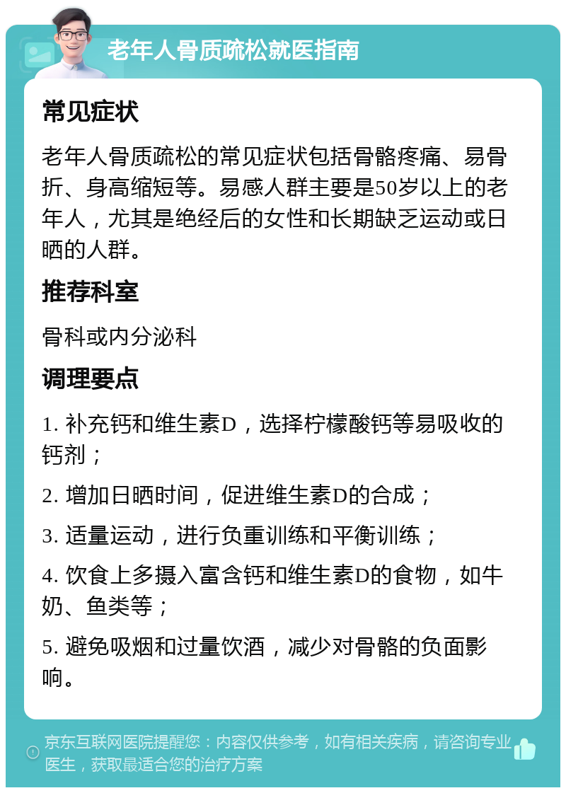 老年人骨质疏松就医指南 常见症状 老年人骨质疏松的常见症状包括骨骼疼痛、易骨折、身高缩短等。易感人群主要是50岁以上的老年人，尤其是绝经后的女性和长期缺乏运动或日晒的人群。 推荐科室 骨科或内分泌科 调理要点 1. 补充钙和维生素D，选择柠檬酸钙等易吸收的钙剂； 2. 增加日晒时间，促进维生素D的合成； 3. 适量运动，进行负重训练和平衡训练； 4. 饮食上多摄入富含钙和维生素D的食物，如牛奶、鱼类等； 5. 避免吸烟和过量饮酒，减少对骨骼的负面影响。