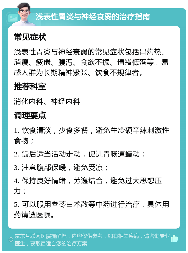 浅表性胃炎与神经衰弱的治疗指南 常见症状 浅表性胃炎与神经衰弱的常见症状包括胃灼热、消瘦、疲倦、腹泻、食欲不振、情绪低落等。易感人群为长期精神紧张、饮食不规律者。 推荐科室 消化内科、神经内科 调理要点 1. 饮食清淡，少食多餐，避免生冷硬辛辣刺激性食物； 2. 饭后适当活动走动，促进胃肠道蠕动； 3. 注意腹部保暖，避免受凉； 4. 保持良好情绪，劳逸结合，避免过大思想压力； 5. 可以服用叁苓白术散等中药进行治疗，具体用药请遵医嘱。