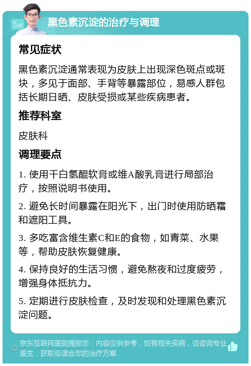 黑色素沉淀的治疗与调理 常见症状 黑色素沉淀通常表现为皮肤上出现深色斑点或斑块，多见于面部、手背等暴露部位，易感人群包括长期日晒、皮肤受损或某些疾病患者。 推荐科室 皮肤科 调理要点 1. 使用千白氢醌软膏或维A酸乳膏进行局部治疗，按照说明书使用。 2. 避免长时间暴露在阳光下，出门时使用防晒霜和遮阳工具。 3. 多吃富含维生素C和E的食物，如青菜、水果等，帮助皮肤恢复健康。 4. 保持良好的生活习惯，避免熬夜和过度疲劳，增强身体抵抗力。 5. 定期进行皮肤检查，及时发现和处理黑色素沉淀问题。