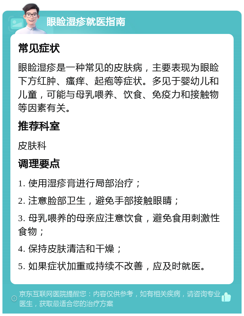 眼睑湿疹就医指南 常见症状 眼睑湿疹是一种常见的皮肤病，主要表现为眼睑下方红肿、瘙痒、起疱等症状。多见于婴幼儿和儿童，可能与母乳喂养、饮食、免疫力和接触物等因素有关。 推荐科室 皮肤科 调理要点 1. 使用湿疹膏进行局部治疗； 2. 注意脸部卫生，避免手部接触眼睛； 3. 母乳喂养的母亲应注意饮食，避免食用刺激性食物； 4. 保持皮肤清洁和干燥； 5. 如果症状加重或持续不改善，应及时就医。