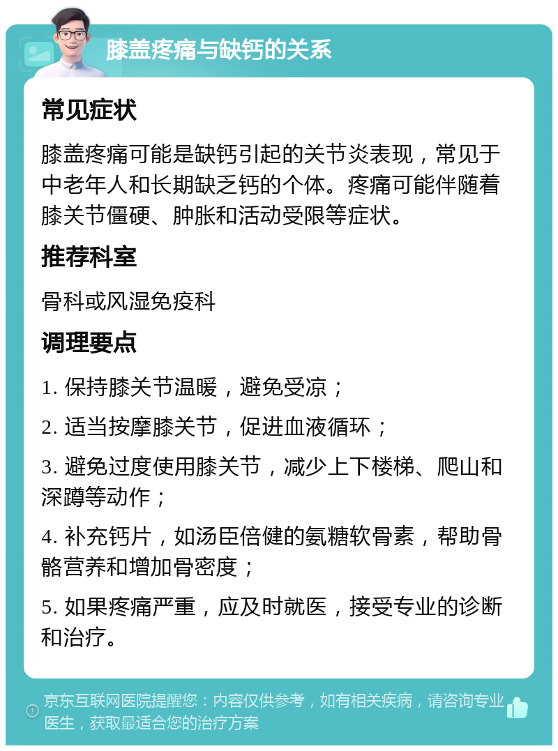 膝盖疼痛与缺钙的关系 常见症状 膝盖疼痛可能是缺钙引起的关节炎表现，常见于中老年人和长期缺乏钙的个体。疼痛可能伴随着膝关节僵硬、肿胀和活动受限等症状。 推荐科室 骨科或风湿免疫科 调理要点 1. 保持膝关节温暖，避免受凉； 2. 适当按摩膝关节，促进血液循环； 3. 避免过度使用膝关节，减少上下楼梯、爬山和深蹲等动作； 4. 补充钙片，如汤臣倍健的氨糖软骨素，帮助骨骼营养和增加骨密度； 5. 如果疼痛严重，应及时就医，接受专业的诊断和治疗。