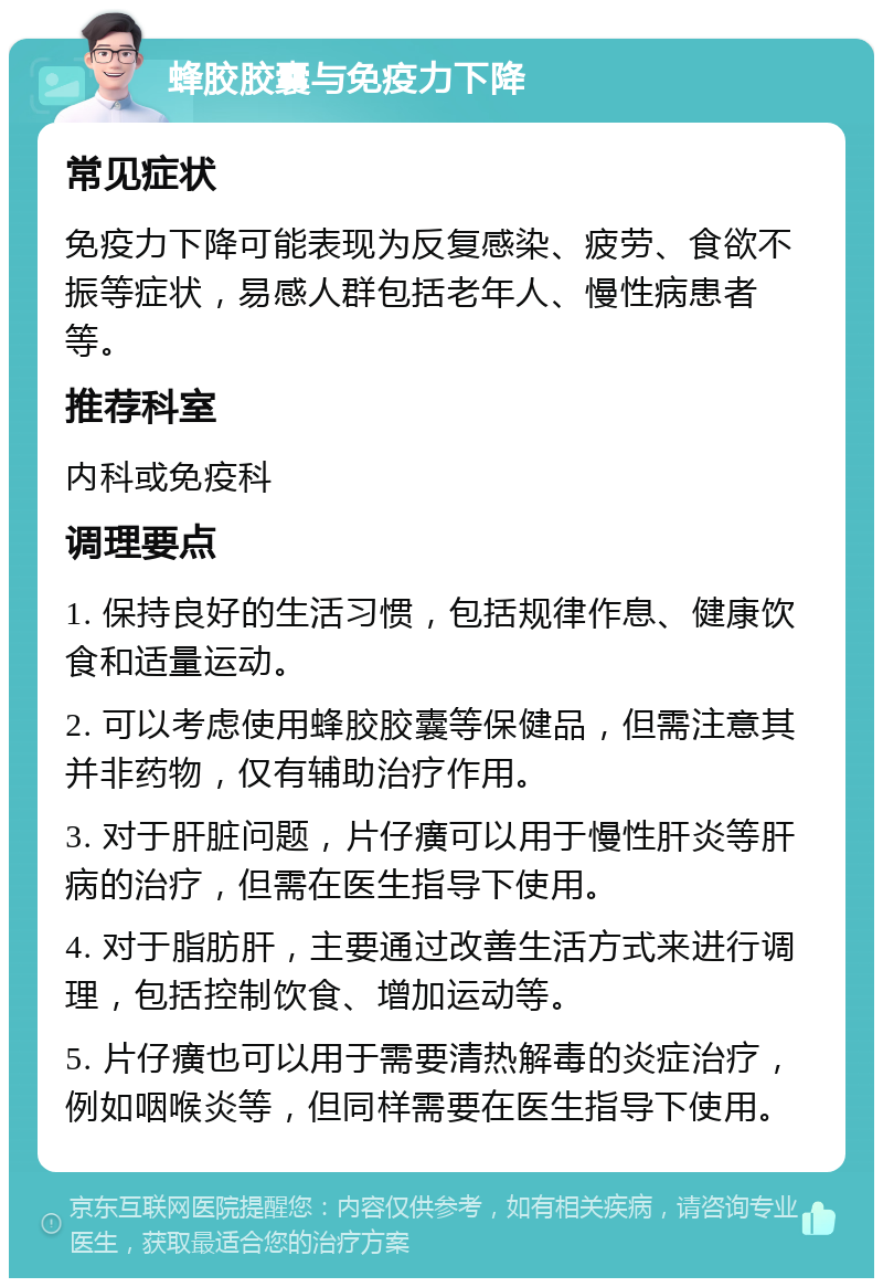 蜂胶胶囊与免疫力下降 常见症状 免疫力下降可能表现为反复感染、疲劳、食欲不振等症状，易感人群包括老年人、慢性病患者等。 推荐科室 内科或免疫科 调理要点 1. 保持良好的生活习惯，包括规律作息、健康饮食和适量运动。 2. 可以考虑使用蜂胶胶囊等保健品，但需注意其并非药物，仅有辅助治疗作用。 3. 对于肝脏问题，片仔癀可以用于慢性肝炎等肝病的治疗，但需在医生指导下使用。 4. 对于脂肪肝，主要通过改善生活方式来进行调理，包括控制饮食、增加运动等。 5. 片仔癀也可以用于需要清热解毒的炎症治疗，例如咽喉炎等，但同样需要在医生指导下使用。