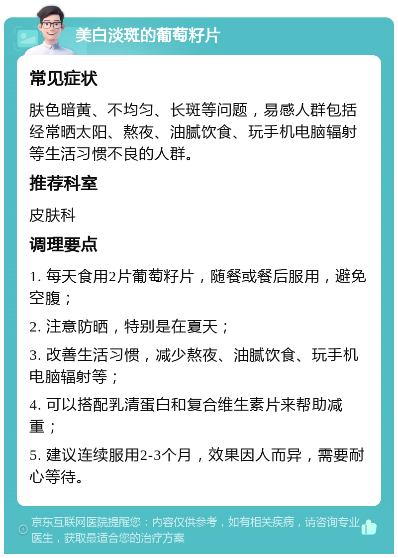 美白淡斑的葡萄籽片 常见症状 肤色暗黄、不均匀、长斑等问题，易感人群包括经常晒太阳、熬夜、油腻饮食、玩手机电脑辐射等生活习惯不良的人群。 推荐科室 皮肤科 调理要点 1. 每天食用2片葡萄籽片，随餐或餐后服用，避免空腹； 2. 注意防晒，特别是在夏天； 3. 改善生活习惯，减少熬夜、油腻饮食、玩手机电脑辐射等； 4. 可以搭配乳清蛋白和复合维生素片来帮助减重； 5. 建议连续服用2-3个月，效果因人而异，需要耐心等待。