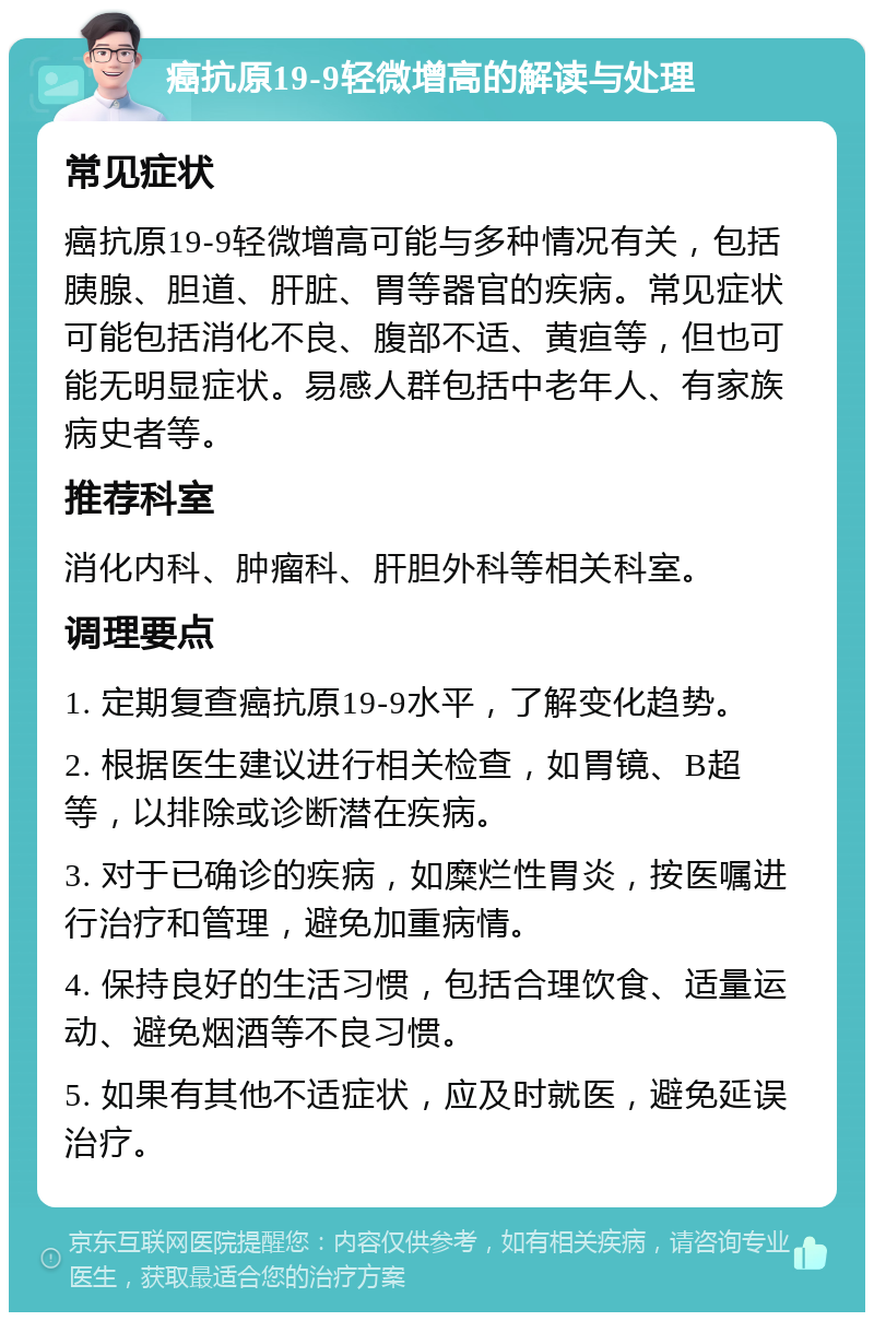 癌抗原19-9轻微增高的解读与处理 常见症状 癌抗原19-9轻微增高可能与多种情况有关，包括胰腺、胆道、肝脏、胃等器官的疾病。常见症状可能包括消化不良、腹部不适、黄疸等，但也可能无明显症状。易感人群包括中老年人、有家族病史者等。 推荐科室 消化内科、肿瘤科、肝胆外科等相关科室。 调理要点 1. 定期复查癌抗原19-9水平，了解变化趋势。 2. 根据医生建议进行相关检查，如胃镜、B超等，以排除或诊断潜在疾病。 3. 对于已确诊的疾病，如糜烂性胃炎，按医嘱进行治疗和管理，避免加重病情。 4. 保持良好的生活习惯，包括合理饮食、适量运动、避免烟酒等不良习惯。 5. 如果有其他不适症状，应及时就医，避免延误治疗。