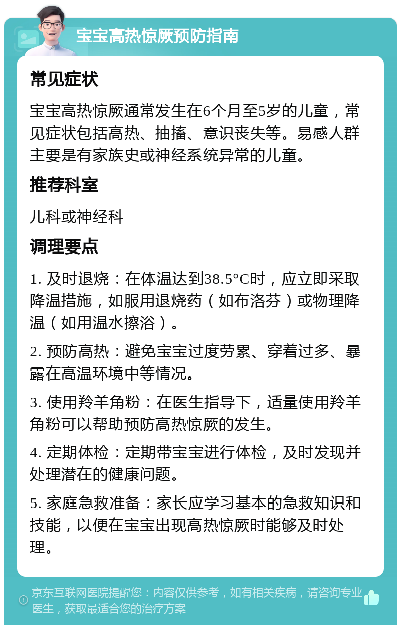 宝宝高热惊厥预防指南 常见症状 宝宝高热惊厥通常发生在6个月至5岁的儿童，常见症状包括高热、抽搐、意识丧失等。易感人群主要是有家族史或神经系统异常的儿童。 推荐科室 儿科或神经科 调理要点 1. 及时退烧：在体温达到38.5°C时，应立即采取降温措施，如服用退烧药（如布洛芬）或物理降温（如用温水擦浴）。 2. 预防高热：避免宝宝过度劳累、穿着过多、暴露在高温环境中等情况。 3. 使用羚羊角粉：在医生指导下，适量使用羚羊角粉可以帮助预防高热惊厥的发生。 4. 定期体检：定期带宝宝进行体检，及时发现并处理潜在的健康问题。 5. 家庭急救准备：家长应学习基本的急救知识和技能，以便在宝宝出现高热惊厥时能够及时处理。