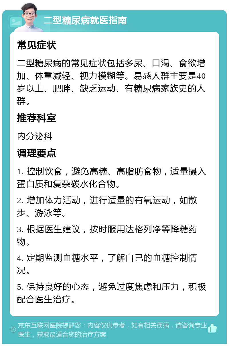 二型糖尿病就医指南 常见症状 二型糖尿病的常见症状包括多尿、口渴、食欲增加、体重减轻、视力模糊等。易感人群主要是40岁以上、肥胖、缺乏运动、有糖尿病家族史的人群。 推荐科室 内分泌科 调理要点 1. 控制饮食，避免高糖、高脂肪食物，适量摄入蛋白质和复杂碳水化合物。 2. 增加体力活动，进行适量的有氧运动，如散步、游泳等。 3. 根据医生建议，按时服用达格列净等降糖药物。 4. 定期监测血糖水平，了解自己的血糖控制情况。 5. 保持良好的心态，避免过度焦虑和压力，积极配合医生治疗。