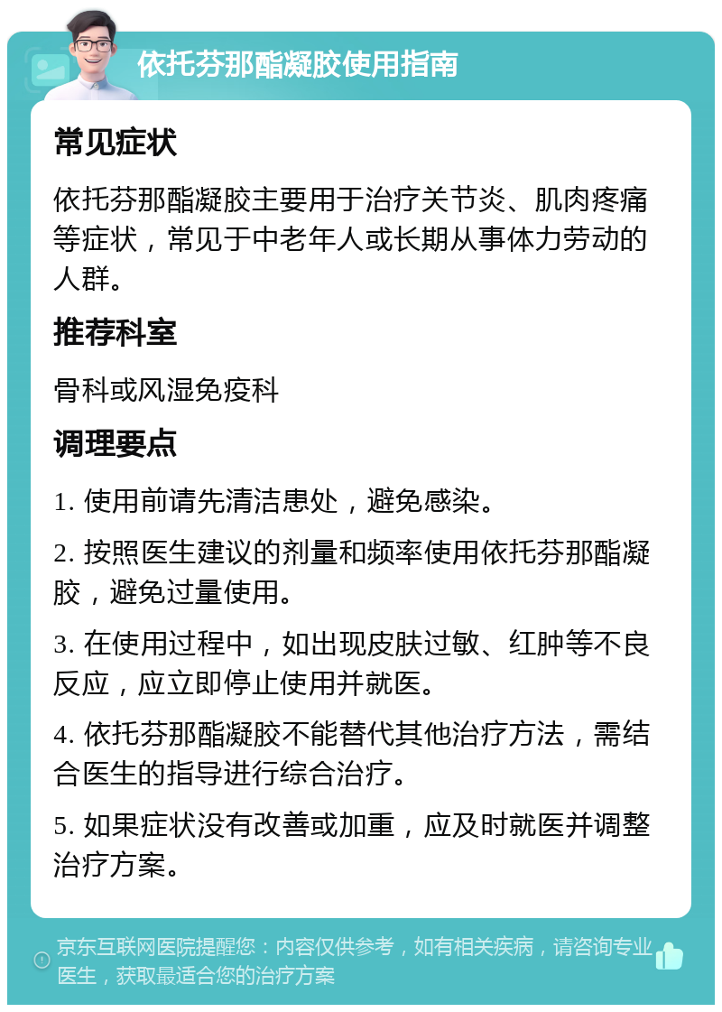 依托芬那酯凝胶使用指南 常见症状 依托芬那酯凝胶主要用于治疗关节炎、肌肉疼痛等症状，常见于中老年人或长期从事体力劳动的人群。 推荐科室 骨科或风湿免疫科 调理要点 1. 使用前请先清洁患处，避免感染。 2. 按照医生建议的剂量和频率使用依托芬那酯凝胶，避免过量使用。 3. 在使用过程中，如出现皮肤过敏、红肿等不良反应，应立即停止使用并就医。 4. 依托芬那酯凝胶不能替代其他治疗方法，需结合医生的指导进行综合治疗。 5. 如果症状没有改善或加重，应及时就医并调整治疗方案。