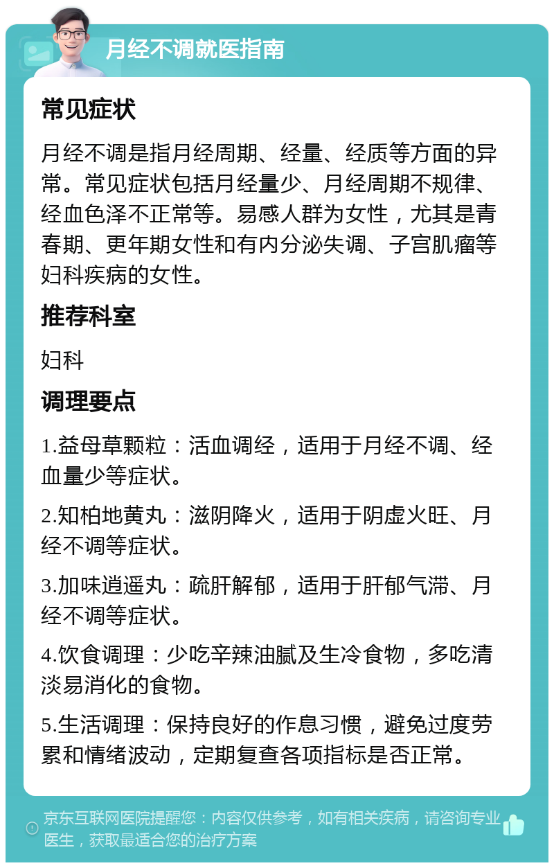 月经不调就医指南 常见症状 月经不调是指月经周期、经量、经质等方面的异常。常见症状包括月经量少、月经周期不规律、经血色泽不正常等。易感人群为女性，尤其是青春期、更年期女性和有内分泌失调、子宫肌瘤等妇科疾病的女性。 推荐科室 妇科 调理要点 1.益母草颗粒：活血调经，适用于月经不调、经血量少等症状。 2.知柏地黄丸：滋阴降火，适用于阴虚火旺、月经不调等症状。 3.加味逍遥丸：疏肝解郁，适用于肝郁气滞、月经不调等症状。 4.饮食调理：少吃辛辣油腻及生冷食物，多吃清淡易消化的食物。 5.生活调理：保持良好的作息习惯，避免过度劳累和情绪波动，定期复查各项指标是否正常。