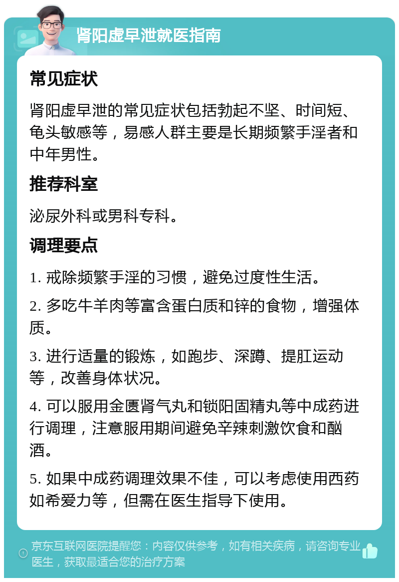 肾阳虚早泄就医指南 常见症状 肾阳虚早泄的常见症状包括勃起不坚、时间短、龟头敏感等，易感人群主要是长期频繁手淫者和中年男性。 推荐科室 泌尿外科或男科专科。 调理要点 1. 戒除频繁手淫的习惯，避免过度性生活。 2. 多吃牛羊肉等富含蛋白质和锌的食物，增强体质。 3. 进行适量的锻炼，如跑步、深蹲、提肛运动等，改善身体状况。 4. 可以服用金匮肾气丸和锁阳固精丸等中成药进行调理，注意服用期间避免辛辣刺激饮食和酗酒。 5. 如果中成药调理效果不佳，可以考虑使用西药如希爱力等，但需在医生指导下使用。