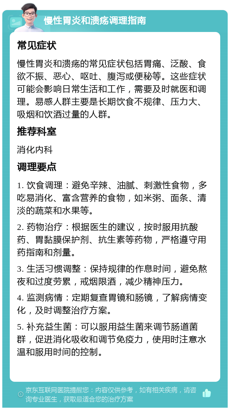 慢性胃炎和溃疡调理指南 常见症状 慢性胃炎和溃疡的常见症状包括胃痛、泛酸、食欲不振、恶心、呕吐、腹泻或便秘等。这些症状可能会影响日常生活和工作，需要及时就医和调理。易感人群主要是长期饮食不规律、压力大、吸烟和饮酒过量的人群。 推荐科室 消化内科 调理要点 1. 饮食调理：避免辛辣、油腻、刺激性食物，多吃易消化、富含营养的食物，如米粥、面条、清淡的蔬菜和水果等。 2. 药物治疗：根据医生的建议，按时服用抗酸药、胃黏膜保护剂、抗生素等药物，严格遵守用药指南和剂量。 3. 生活习惯调整：保持规律的作息时间，避免熬夜和过度劳累，戒烟限酒，减少精神压力。 4. 监测病情：定期复查胃镜和肠镜，了解病情变化，及时调整治疗方案。 5. 补充益生菌：可以服用益生菌来调节肠道菌群，促进消化吸收和调节免疫力，使用时注意水温和服用时间的控制。