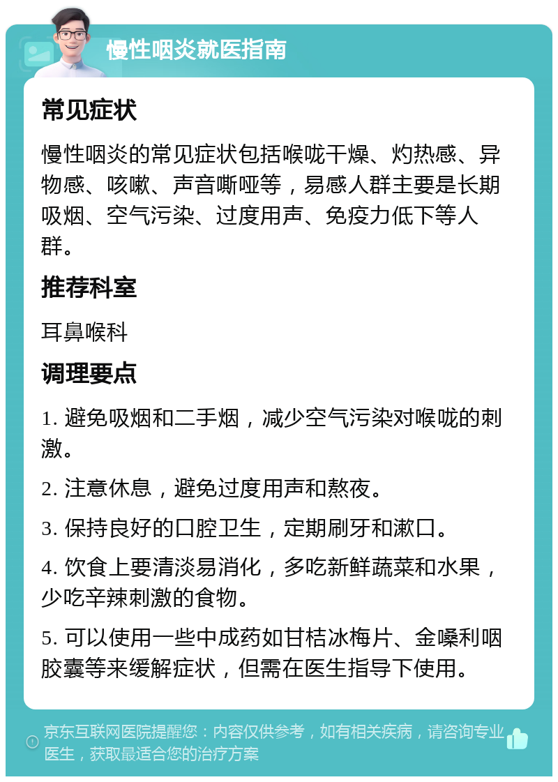 慢性咽炎就医指南 常见症状 慢性咽炎的常见症状包括喉咙干燥、灼热感、异物感、咳嗽、声音嘶哑等，易感人群主要是长期吸烟、空气污染、过度用声、免疫力低下等人群。 推荐科室 耳鼻喉科 调理要点 1. 避免吸烟和二手烟，减少空气污染对喉咙的刺激。 2. 注意休息，避免过度用声和熬夜。 3. 保持良好的口腔卫生，定期刷牙和漱口。 4. 饮食上要清淡易消化，多吃新鲜蔬菜和水果，少吃辛辣刺激的食物。 5. 可以使用一些中成药如甘桔冰梅片、金嗓利咽胶囊等来缓解症状，但需在医生指导下使用。