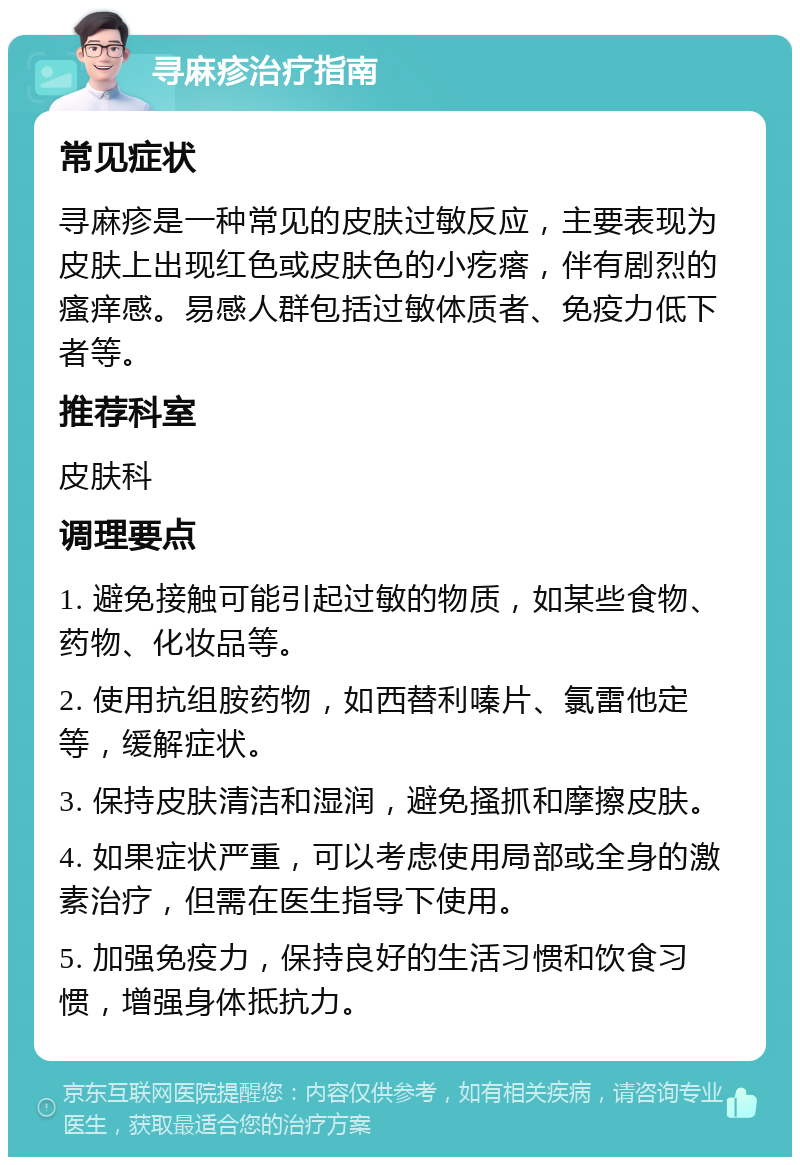 寻麻疹治疗指南 常见症状 寻麻疹是一种常见的皮肤过敏反应，主要表现为皮肤上出现红色或皮肤色的小疙瘩，伴有剧烈的瘙痒感。易感人群包括过敏体质者、免疫力低下者等。 推荐科室 皮肤科 调理要点 1. 避免接触可能引起过敏的物质，如某些食物、药物、化妆品等。 2. 使用抗组胺药物，如西替利嗪片、氯雷他定等，缓解症状。 3. 保持皮肤清洁和湿润，避免搔抓和摩擦皮肤。 4. 如果症状严重，可以考虑使用局部或全身的激素治疗，但需在医生指导下使用。 5. 加强免疫力，保持良好的生活习惯和饮食习惯，增强身体抵抗力。