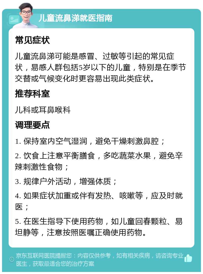 儿童流鼻涕就医指南 常见症状 儿童流鼻涕可能是感冒、过敏等引起的常见症状，易感人群包括5岁以下的儿童，特别是在季节交替或气候变化时更容易出现此类症状。 推荐科室 儿科或耳鼻喉科 调理要点 1. 保持室内空气湿润，避免干燥刺激鼻腔； 2. 饮食上注意平衡膳食，多吃蔬菜水果，避免辛辣刺激性食物； 3. 规律户外活动，增强体质； 4. 如果症状加重或伴有发热、咳嗽等，应及时就医； 5. 在医生指导下使用药物，如儿童回春颗粒、易坦静等，注意按照医嘱正确使用药物。