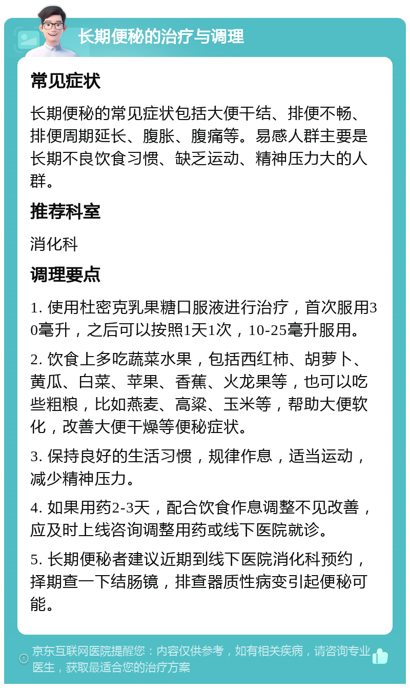 长期便秘的治疗与调理 常见症状 长期便秘的常见症状包括大便干结、排便不畅、排便周期延长、腹胀、腹痛等。易感人群主要是长期不良饮食习惯、缺乏运动、精神压力大的人群。 推荐科室 消化科 调理要点 1. 使用杜密克乳果糖口服液进行治疗，首次服用30毫升，之后可以按照1天1次，10-25毫升服用。 2. 饮食上多吃蔬菜水果，包括西红柿、胡萝卜、黄瓜、白菜、苹果、香蕉、火龙果等，也可以吃些粗粮，比如燕麦、高粱、玉米等，帮助大便软化，改善大便干燥等便秘症状。 3. 保持良好的生活习惯，规律作息，适当运动，减少精神压力。 4. 如果用药2-3天，配合饮食作息调整不见改善，应及时上线咨询调整用药或线下医院就诊。 5. 长期便秘者建议近期到线下医院消化科预约，择期查一下结肠镜，排查器质性病变引起便秘可能。