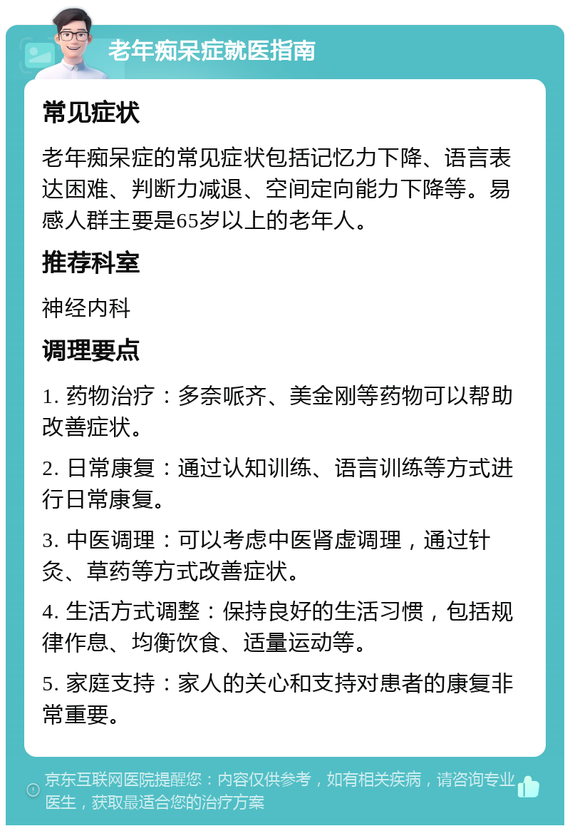 老年痴呆症就医指南 常见症状 老年痴呆症的常见症状包括记忆力下降、语言表达困难、判断力减退、空间定向能力下降等。易感人群主要是65岁以上的老年人。 推荐科室 神经内科 调理要点 1. 药物治疗：多奈哌齐、美金刚等药物可以帮助改善症状。 2. 日常康复：通过认知训练、语言训练等方式进行日常康复。 3. 中医调理：可以考虑中医肾虚调理，通过针灸、草药等方式改善症状。 4. 生活方式调整：保持良好的生活习惯，包括规律作息、均衡饮食、适量运动等。 5. 家庭支持：家人的关心和支持对患者的康复非常重要。