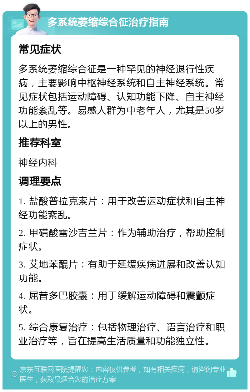 多系统萎缩综合征治疗指南 常见症状 多系统萎缩综合征是一种罕见的神经退行性疾病，主要影响中枢神经系统和自主神经系统。常见症状包括运动障碍、认知功能下降、自主神经功能紊乱等。易感人群为中老年人，尤其是50岁以上的男性。 推荐科室 神经内科 调理要点 1. 盐酸普拉克索片：用于改善运动症状和自主神经功能紊乱。 2. 甲磺酸雷沙吉兰片：作为辅助治疗，帮助控制症状。 3. 艾地苯醌片：有助于延缓疾病进展和改善认知功能。 4. 屈昔多巴胶囊：用于缓解运动障碍和震颤症状。 5. 综合康复治疗：包括物理治疗、语言治疗和职业治疗等，旨在提高生活质量和功能独立性。