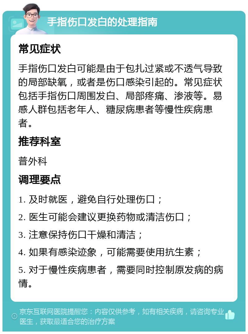 手指伤口发白的处理指南 常见症状 手指伤口发白可能是由于包扎过紧或不透气导致的局部缺氧，或者是伤口感染引起的。常见症状包括手指伤口周围发白、局部疼痛、渗液等。易感人群包括老年人、糖尿病患者等慢性疾病患者。 推荐科室 普外科 调理要点 1. 及时就医，避免自行处理伤口； 2. 医生可能会建议更换药物或清洁伤口； 3. 注意保持伤口干燥和清洁； 4. 如果有感染迹象，可能需要使用抗生素； 5. 对于慢性疾病患者，需要同时控制原发病的病情。