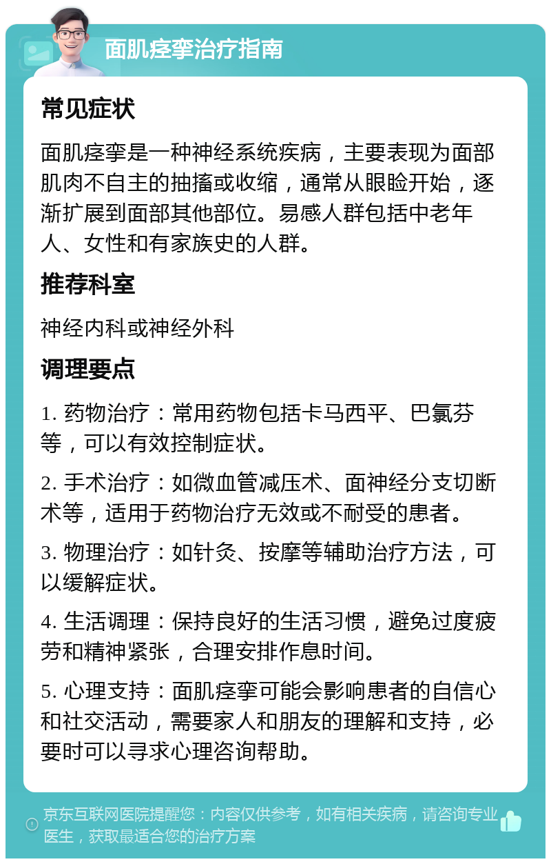 面肌痉挛治疗指南 常见症状 面肌痉挛是一种神经系统疾病，主要表现为面部肌肉不自主的抽搐或收缩，通常从眼睑开始，逐渐扩展到面部其他部位。易感人群包括中老年人、女性和有家族史的人群。 推荐科室 神经内科或神经外科 调理要点 1. 药物治疗：常用药物包括卡马西平、巴氯芬等，可以有效控制症状。 2. 手术治疗：如微血管减压术、面神经分支切断术等，适用于药物治疗无效或不耐受的患者。 3. 物理治疗：如针灸、按摩等辅助治疗方法，可以缓解症状。 4. 生活调理：保持良好的生活习惯，避免过度疲劳和精神紧张，合理安排作息时间。 5. 心理支持：面肌痉挛可能会影响患者的自信心和社交活动，需要家人和朋友的理解和支持，必要时可以寻求心理咨询帮助。