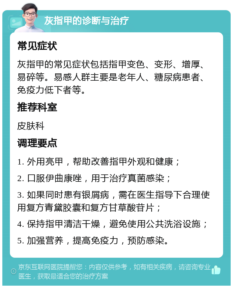 灰指甲的诊断与治疗 常见症状 灰指甲的常见症状包括指甲变色、变形、增厚、易碎等。易感人群主要是老年人、糖尿病患者、免疫力低下者等。 推荐科室 皮肤科 调理要点 1. 外用亮甲，帮助改善指甲外观和健康； 2. 口服伊曲康唑，用于治疗真菌感染； 3. 如果同时患有银屑病，需在医生指导下合理使用复方青黛胶囊和复方甘草酸苷片； 4. 保持指甲清洁干燥，避免使用公共洗浴设施； 5. 加强营养，提高免疫力，预防感染。