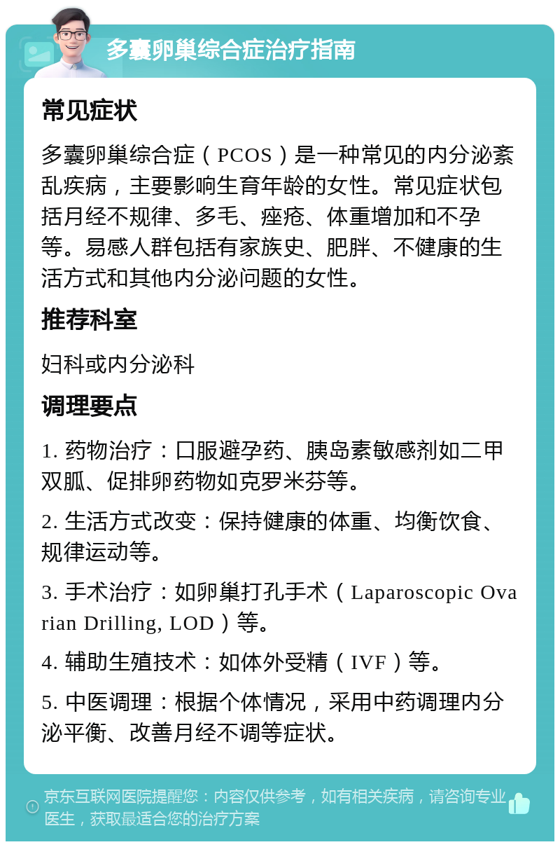 多囊卵巢综合症治疗指南 常见症状 多囊卵巢综合症（PCOS）是一种常见的内分泌紊乱疾病，主要影响生育年龄的女性。常见症状包括月经不规律、多毛、痤疮、体重增加和不孕等。易感人群包括有家族史、肥胖、不健康的生活方式和其他内分泌问题的女性。 推荐科室 妇科或内分泌科 调理要点 1. 药物治疗：口服避孕药、胰岛素敏感剂如二甲双胍、促排卵药物如克罗米芬等。 2. 生活方式改变：保持健康的体重、均衡饮食、规律运动等。 3. 手术治疗：如卵巢打孔手术（Laparoscopic Ovarian Drilling, LOD）等。 4. 辅助生殖技术：如体外受精（IVF）等。 5. 中医调理：根据个体情况，采用中药调理内分泌平衡、改善月经不调等症状。