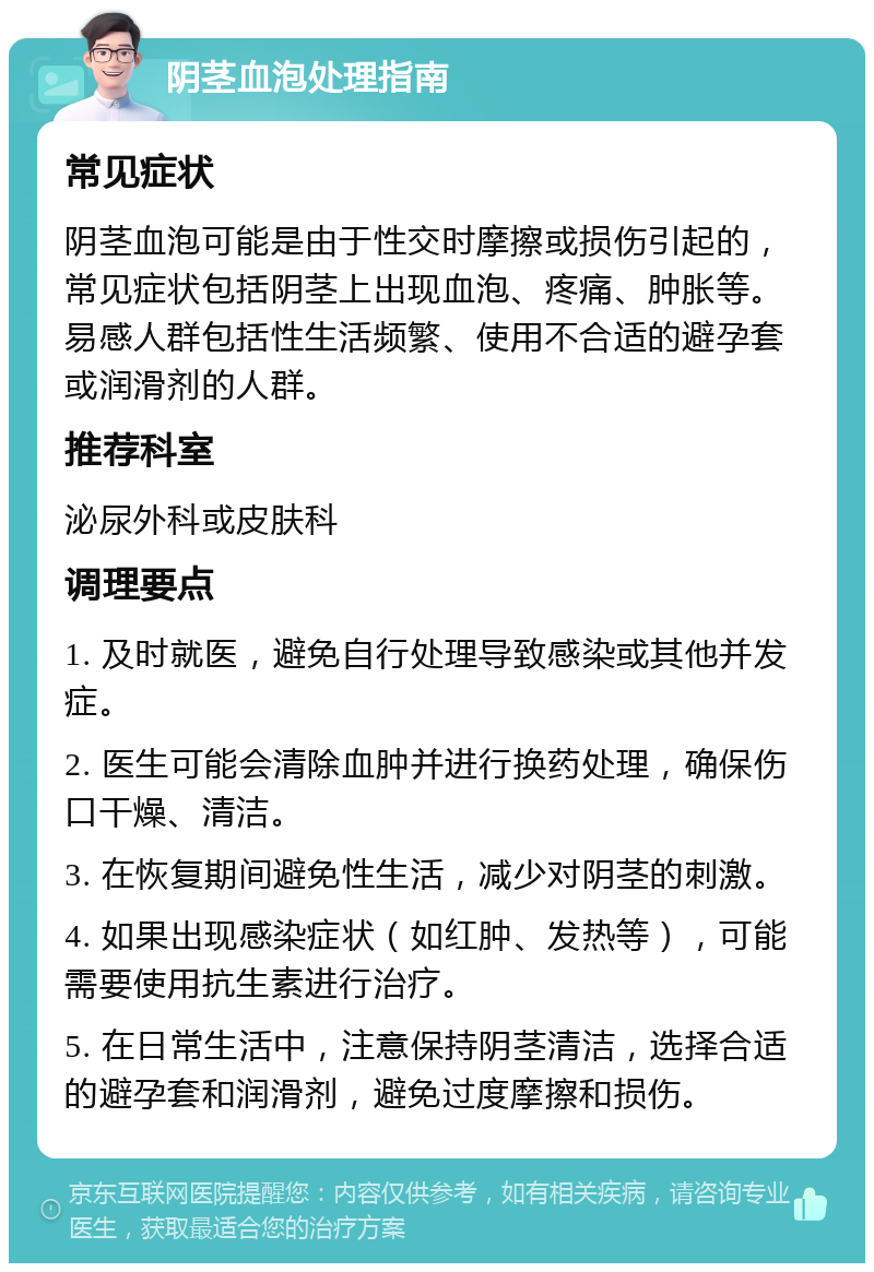 阴茎血泡处理指南 常见症状 阴茎血泡可能是由于性交时摩擦或损伤引起的，常见症状包括阴茎上出现血泡、疼痛、肿胀等。易感人群包括性生活频繁、使用不合适的避孕套或润滑剂的人群。 推荐科室 泌尿外科或皮肤科 调理要点 1. 及时就医，避免自行处理导致感染或其他并发症。 2. 医生可能会清除血肿并进行换药处理，确保伤口干燥、清洁。 3. 在恢复期间避免性生活，减少对阴茎的刺激。 4. 如果出现感染症状（如红肿、发热等），可能需要使用抗生素进行治疗。 5. 在日常生活中，注意保持阴茎清洁，选择合适的避孕套和润滑剂，避免过度摩擦和损伤。