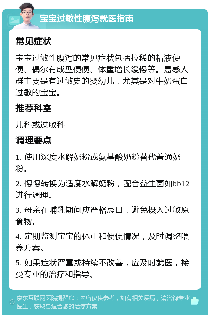 宝宝过敏性腹泻就医指南 常见症状 宝宝过敏性腹泻的常见症状包括拉稀的粘液便便、偶尔有成型便便、体重增长缓慢等。易感人群主要是有过敏史的婴幼儿，尤其是对牛奶蛋白过敏的宝宝。 推荐科室 儿科或过敏科 调理要点 1. 使用深度水解奶粉或氨基酸奶粉替代普通奶粉。 2. 慢慢转换为适度水解奶粉，配合益生菌如bb12进行调理。 3. 母亲在哺乳期间应严格忌口，避免摄入过敏原食物。 4. 定期监测宝宝的体重和便便情况，及时调整喂养方案。 5. 如果症状严重或持续不改善，应及时就医，接受专业的治疗和指导。