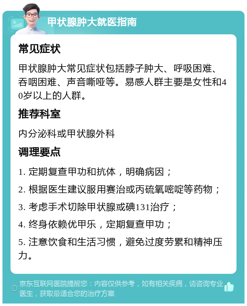 甲状腺肿大就医指南 常见症状 甲状腺肿大常见症状包括脖子肿大、呼吸困难、吞咽困难、声音嘶哑等。易感人群主要是女性和40岁以上的人群。 推荐科室 内分泌科或甲状腺外科 调理要点 1. 定期复查甲功和抗体，明确病因； 2. 根据医生建议服用赛治或丙硫氧嘧啶等药物； 3. 考虑手术切除甲状腺或碘131治疗； 4. 终身依赖优甲乐，定期复查甲功； 5. 注意饮食和生活习惯，避免过度劳累和精神压力。