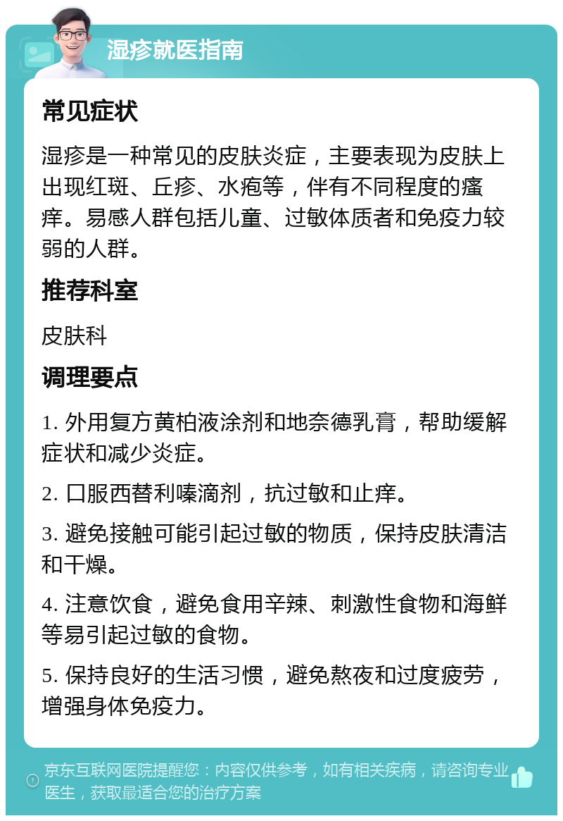 湿疹就医指南 常见症状 湿疹是一种常见的皮肤炎症，主要表现为皮肤上出现红斑、丘疹、水疱等，伴有不同程度的瘙痒。易感人群包括儿童、过敏体质者和免疫力较弱的人群。 推荐科室 皮肤科 调理要点 1. 外用复方黄柏液涂剂和地奈德乳膏，帮助缓解症状和减少炎症。 2. 口服西替利嗪滴剂，抗过敏和止痒。 3. 避免接触可能引起过敏的物质，保持皮肤清洁和干燥。 4. 注意饮食，避免食用辛辣、刺激性食物和海鲜等易引起过敏的食物。 5. 保持良好的生活习惯，避免熬夜和过度疲劳，增强身体免疫力。