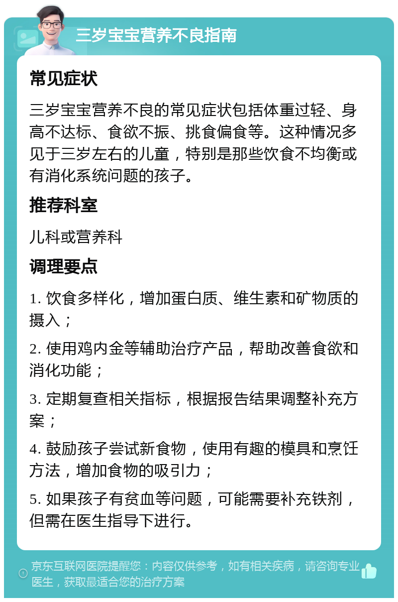 三岁宝宝营养不良指南 常见症状 三岁宝宝营养不良的常见症状包括体重过轻、身高不达标、食欲不振、挑食偏食等。这种情况多见于三岁左右的儿童，特别是那些饮食不均衡或有消化系统问题的孩子。 推荐科室 儿科或营养科 调理要点 1. 饮食多样化，增加蛋白质、维生素和矿物质的摄入； 2. 使用鸡内金等辅助治疗产品，帮助改善食欲和消化功能； 3. 定期复查相关指标，根据报告结果调整补充方案； 4. 鼓励孩子尝试新食物，使用有趣的模具和烹饪方法，增加食物的吸引力； 5. 如果孩子有贫血等问题，可能需要补充铁剂，但需在医生指导下进行。