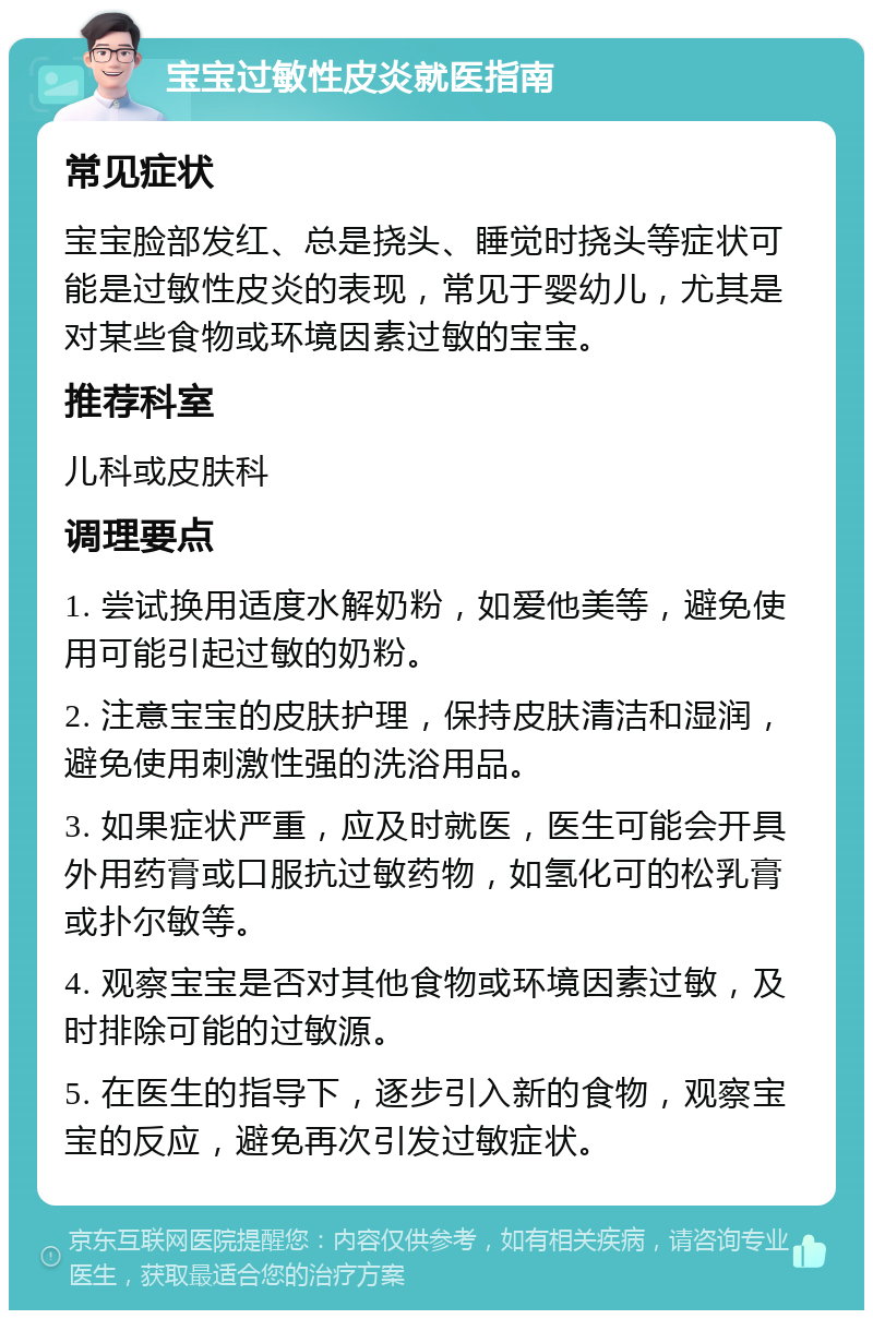 宝宝过敏性皮炎就医指南 常见症状 宝宝脸部发红、总是挠头、睡觉时挠头等症状可能是过敏性皮炎的表现，常见于婴幼儿，尤其是对某些食物或环境因素过敏的宝宝。 推荐科室 儿科或皮肤科 调理要点 1. 尝试换用适度水解奶粉，如爱他美等，避免使用可能引起过敏的奶粉。 2. 注意宝宝的皮肤护理，保持皮肤清洁和湿润，避免使用刺激性强的洗浴用品。 3. 如果症状严重，应及时就医，医生可能会开具外用药膏或口服抗过敏药物，如氢化可的松乳膏或扑尔敏等。 4. 观察宝宝是否对其他食物或环境因素过敏，及时排除可能的过敏源。 5. 在医生的指导下，逐步引入新的食物，观察宝宝的反应，避免再次引发过敏症状。