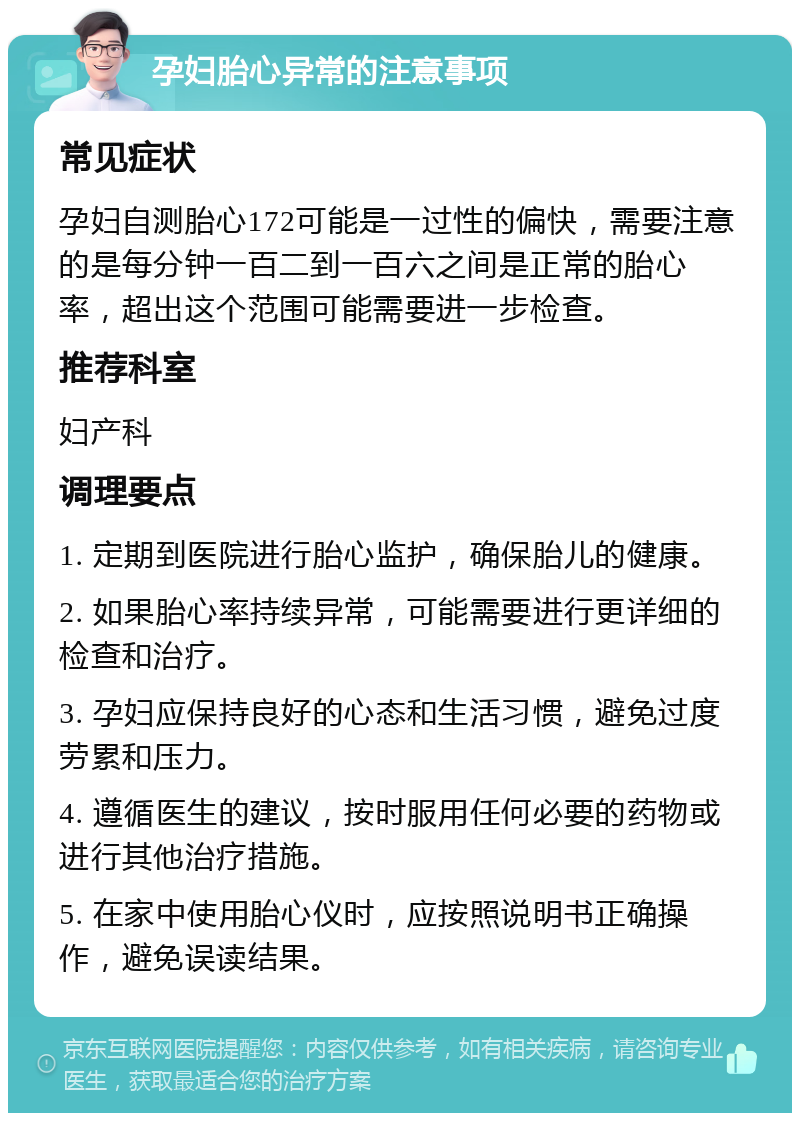 孕妇胎心异常的注意事项 常见症状 孕妇自测胎心172可能是一过性的偏快，需要注意的是每分钟一百二到一百六之间是正常的胎心率，超出这个范围可能需要进一步检查。 推荐科室 妇产科 调理要点 1. 定期到医院进行胎心监护，确保胎儿的健康。 2. 如果胎心率持续异常，可能需要进行更详细的检查和治疗。 3. 孕妇应保持良好的心态和生活习惯，避免过度劳累和压力。 4. 遵循医生的建议，按时服用任何必要的药物或进行其他治疗措施。 5. 在家中使用胎心仪时，应按照说明书正确操作，避免误读结果。