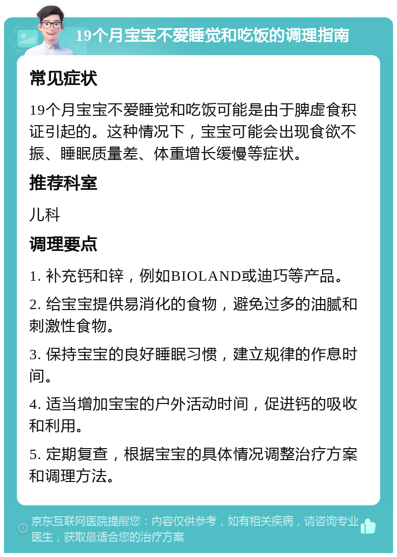 19个月宝宝不爱睡觉和吃饭的调理指南 常见症状 19个月宝宝不爱睡觉和吃饭可能是由于脾虚食积证引起的。这种情况下，宝宝可能会出现食欲不振、睡眠质量差、体重增长缓慢等症状。 推荐科室 儿科 调理要点 1. 补充钙和锌，例如BIOLAND或迪巧等产品。 2. 给宝宝提供易消化的食物，避免过多的油腻和刺激性食物。 3. 保持宝宝的良好睡眠习惯，建立规律的作息时间。 4. 适当增加宝宝的户外活动时间，促进钙的吸收和利用。 5. 定期复查，根据宝宝的具体情况调整治疗方案和调理方法。