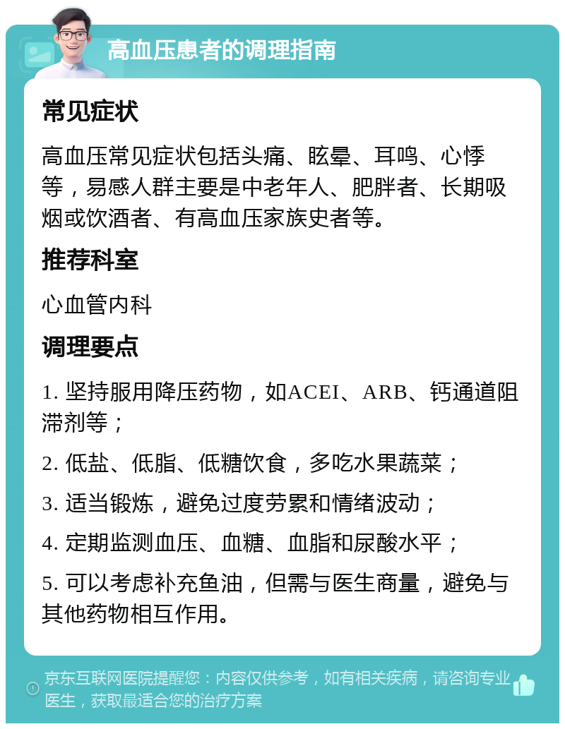 高血压患者的调理指南 常见症状 高血压常见症状包括头痛、眩晕、耳鸣、心悸等，易感人群主要是中老年人、肥胖者、长期吸烟或饮酒者、有高血压家族史者等。 推荐科室 心血管内科 调理要点 1. 坚持服用降压药物，如ACEI、ARB、钙通道阻滞剂等； 2. 低盐、低脂、低糖饮食，多吃水果蔬菜； 3. 适当锻炼，避免过度劳累和情绪波动； 4. 定期监测血压、血糖、血脂和尿酸水平； 5. 可以考虑补充鱼油，但需与医生商量，避免与其他药物相互作用。