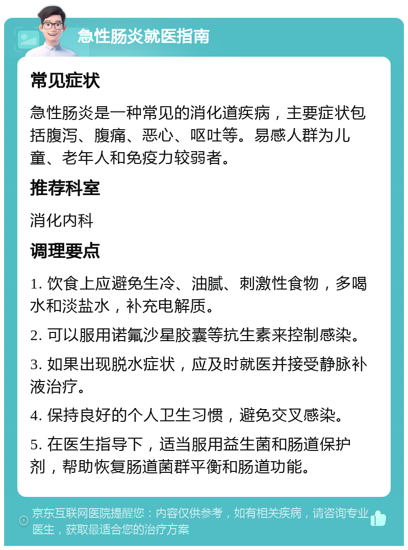 急性肠炎就医指南 常见症状 急性肠炎是一种常见的消化道疾病，主要症状包括腹泻、腹痛、恶心、呕吐等。易感人群为儿童、老年人和免疫力较弱者。 推荐科室 消化内科 调理要点 1. 饮食上应避免生冷、油腻、刺激性食物，多喝水和淡盐水，补充电解质。 2. 可以服用诺氟沙星胶囊等抗生素来控制感染。 3. 如果出现脱水症状，应及时就医并接受静脉补液治疗。 4. 保持良好的个人卫生习惯，避免交叉感染。 5. 在医生指导下，适当服用益生菌和肠道保护剂，帮助恢复肠道菌群平衡和肠道功能。