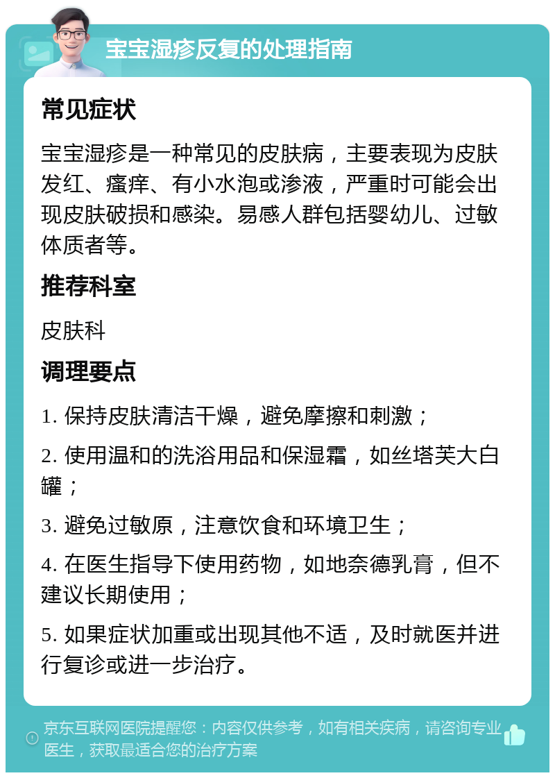 宝宝湿疹反复的处理指南 常见症状 宝宝湿疹是一种常见的皮肤病，主要表现为皮肤发红、瘙痒、有小水泡或渗液，严重时可能会出现皮肤破损和感染。易感人群包括婴幼儿、过敏体质者等。 推荐科室 皮肤科 调理要点 1. 保持皮肤清洁干燥，避免摩擦和刺激； 2. 使用温和的洗浴用品和保湿霜，如丝塔芙大白罐； 3. 避免过敏原，注意饮食和环境卫生； 4. 在医生指导下使用药物，如地奈德乳膏，但不建议长期使用； 5. 如果症状加重或出现其他不适，及时就医并进行复诊或进一步治疗。